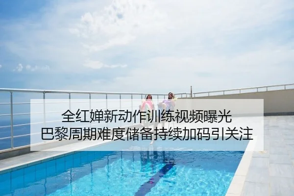 全红婵新动作训练视频曝光 巴黎周期难度储备持续加码引关注