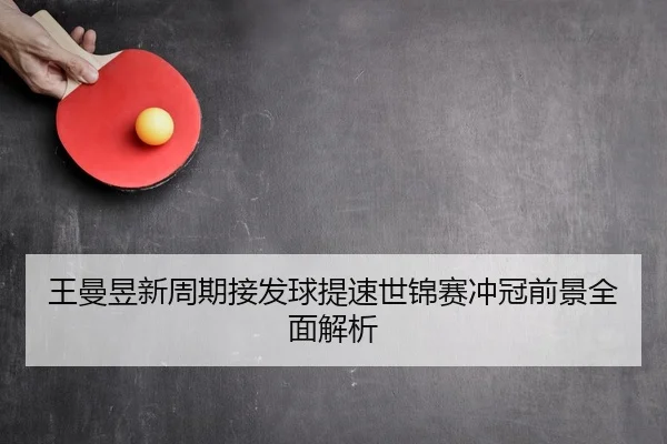 王曼昱新周期接发球提速世锦赛冲冠前景全面解析