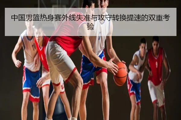 中国男篮热身赛外线失准与攻守转换提速的双重考验