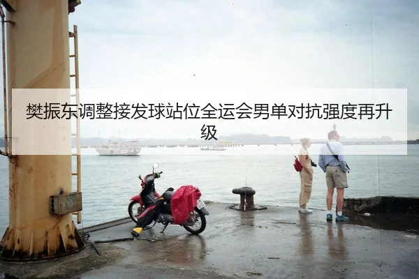 樊振东调整接发球站位全运会男单对抗强度再升级