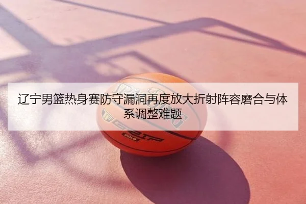 辽宁男篮热身赛防守漏洞再度放大折射阵容磨合与体系调整难题