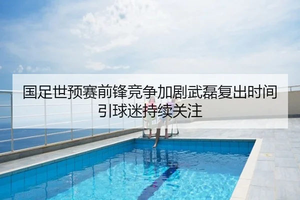 国足世预赛前锋竞争加剧武磊复出时间引球迷持续关注