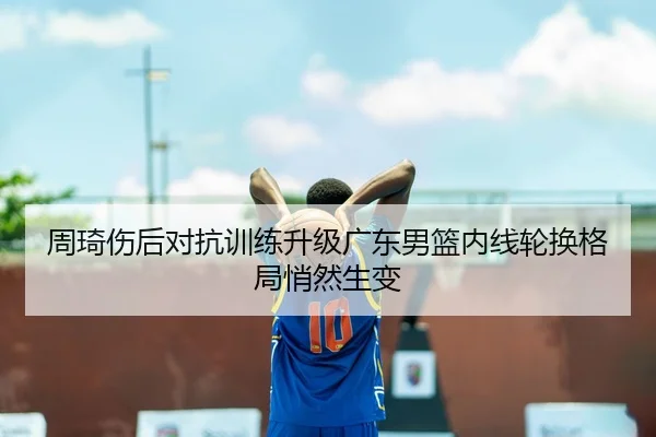 周琦伤后对抗训练升级广东男篮内线轮换格局悄然生变