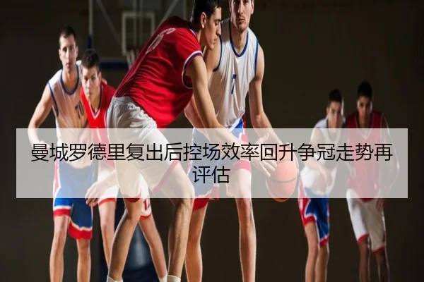 曼城罗德里复出后控场效率回升争冠走势再评估