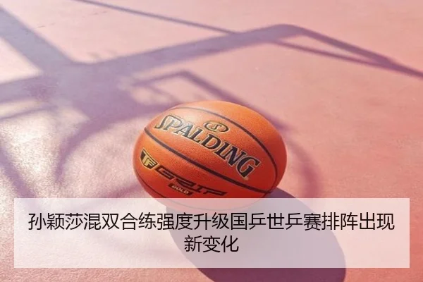 孙颖莎混双合练强度升级国乒世乒赛排阵出现新变化